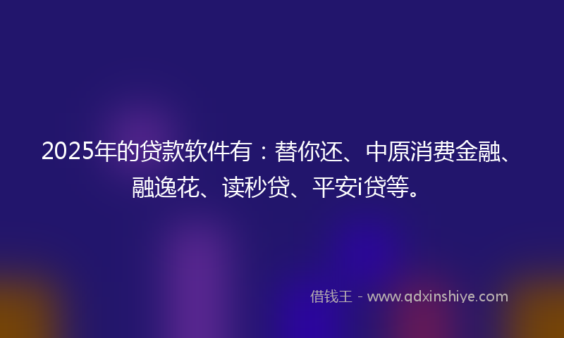 2025年的贷款软件有：替你还、中原消费金融、融逸花、读秒贷、平安i贷等。