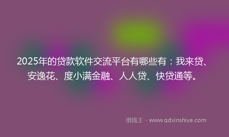 2025年的贷款软件交流平台有哪些有：我来贷、安逸花、度小满金融、人人贷、快贷通等。