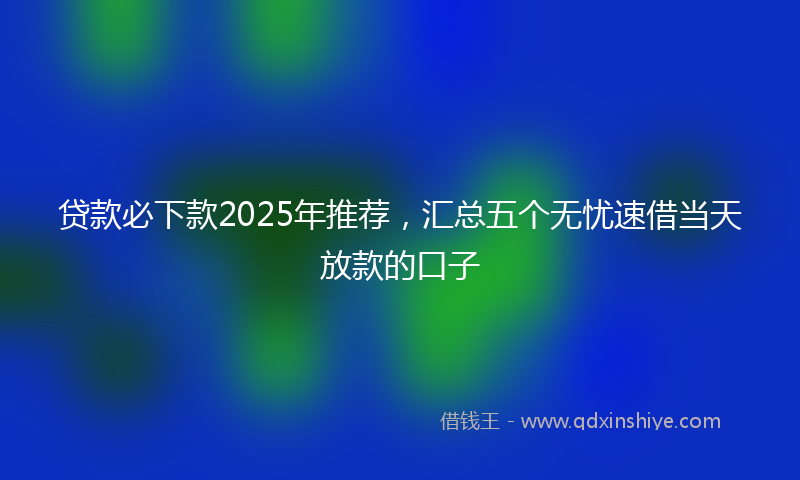 贷款必下款2025年推荐，汇总五个无忧速借当天放款的口子