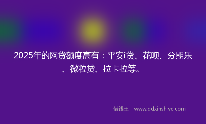 2025年的网贷额度高有：平安i贷、花呗、分期乐、微粒贷、拉卡拉等。