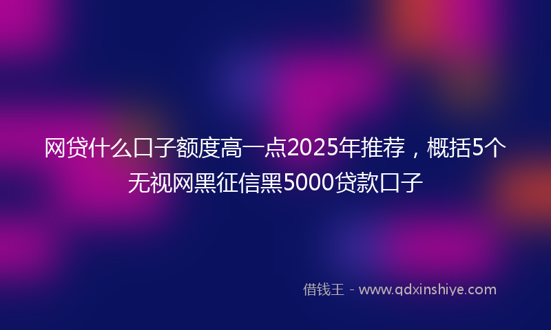 网贷什么口子额度高一点2025年推荐，概括5个无视网黑征信黑5000贷款口子