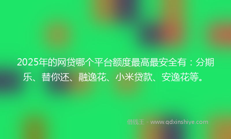 2025年的网贷哪个平台额度最高最安全有：分期乐、替你还、融逸花、小米贷款、安逸花等。
