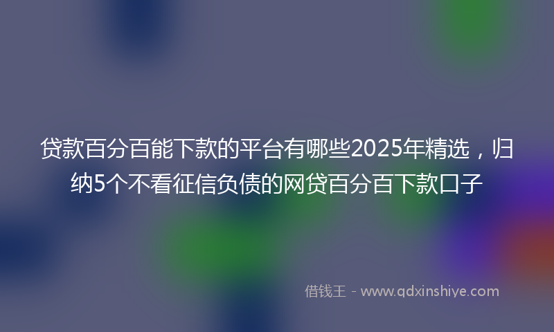 贷款百分百能下款的平台有哪些2025年精选，归纳5个不看征信负债的网贷百分百下款口子