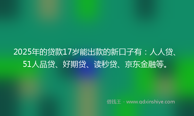 2025年的贷款17岁能出款的新口子有：人人贷、51人品贷、好期贷、读秒贷、京东金融等。