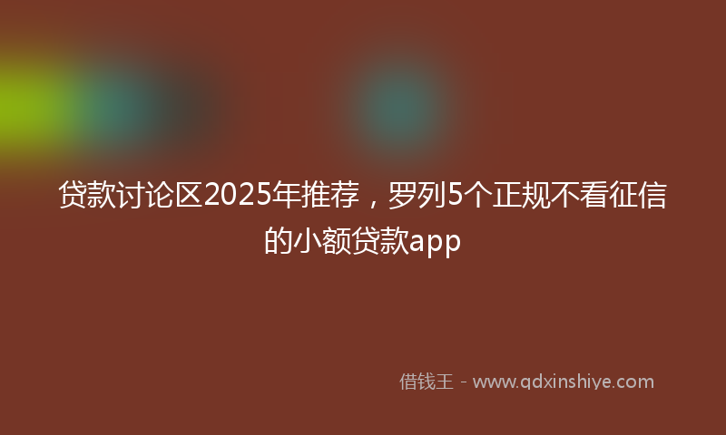 贷款讨论区2025年推荐，罗列5个正规不看征信的小额贷款app