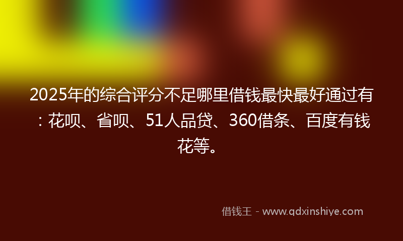 2025年的综合评分不足哪里借钱最快最好通过有：花呗、省呗、51人品贷、360借条、百度有钱花等。