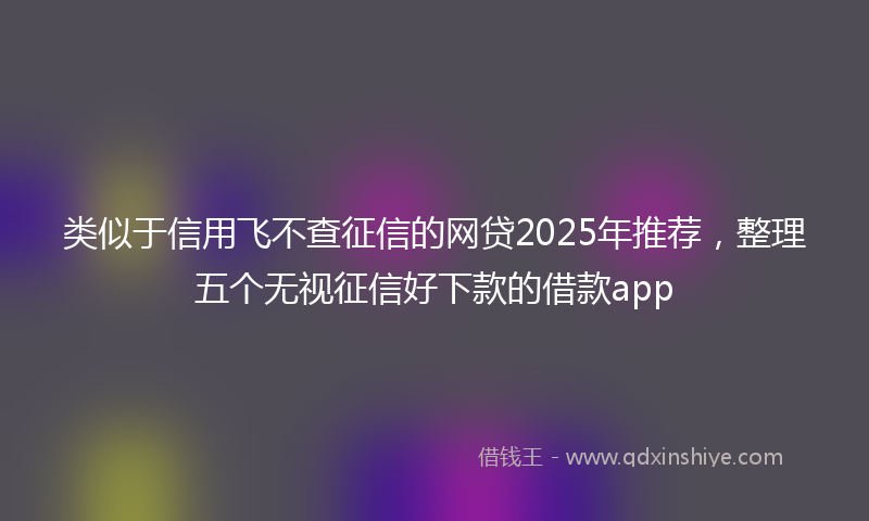 类似于信用飞不查征信的网贷2025年推荐，整理五个无视征信好下款的借款app