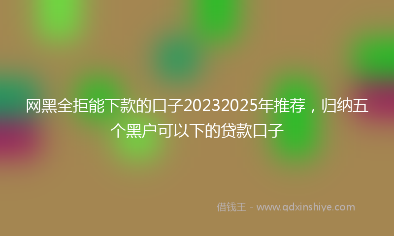 网黑全拒能下款的口子20232025年推荐，归纳五个黑户可以下的贷款口子