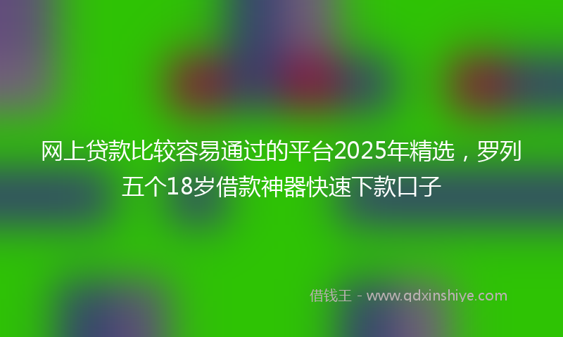 网上贷款比较容易通过的平台2025年精选，罗列五个18岁借款神器快速下款口子