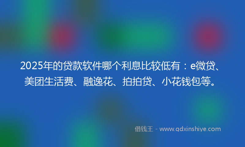 2025年的贷款软件哪个利息比较低有：e微贷、美团生活费、融逸花、拍拍贷、小花钱包等。