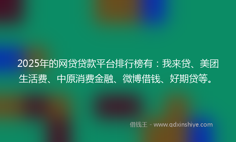 2025年的网贷贷款平台排行榜有：我来贷、美团生活费、中原消费金融、微博借钱、好期贷等。