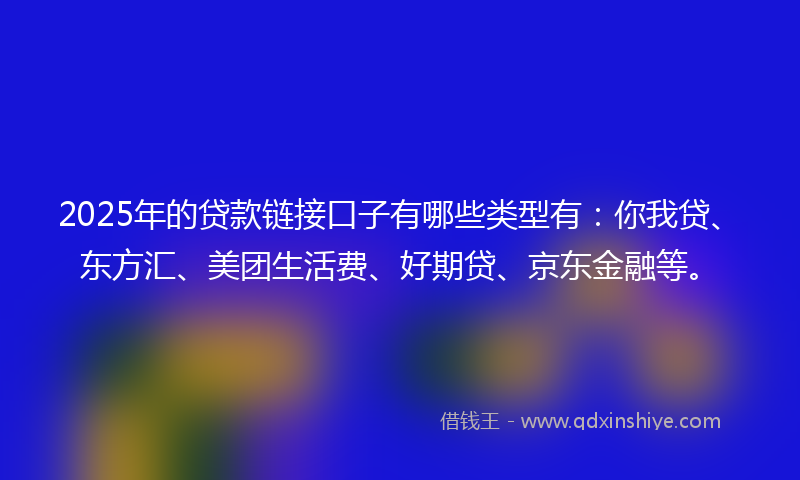2025年的贷款链接口子有哪些类型有：你我贷、东方汇、美团生活费、好期贷、京东金融等。