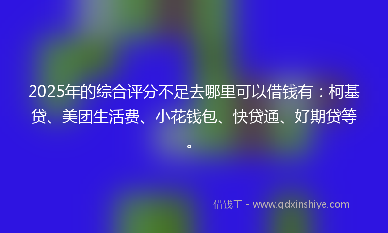 2025年的综合评分不足去哪里可以借钱有：柯基贷、美团生活费、小花钱包、快贷通、好期贷等。