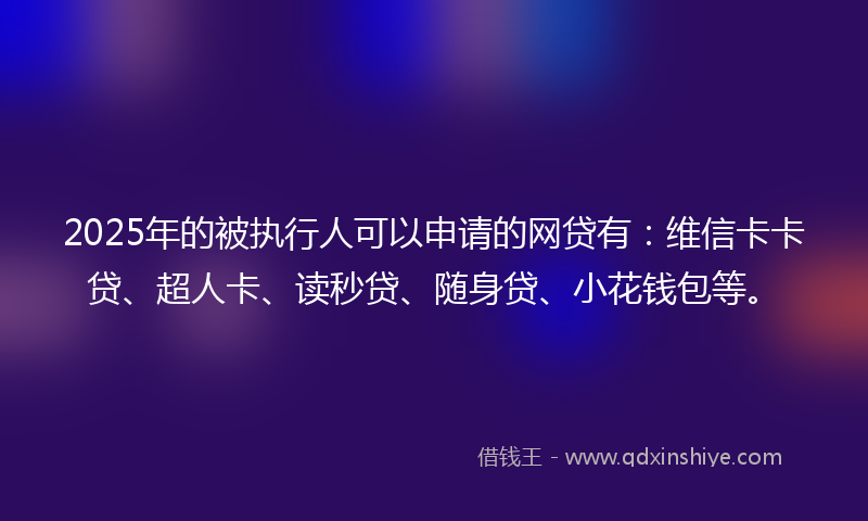 2025年的被执行人可以申请的网贷有：维信卡卡贷、超人卡、读秒贷、随身贷、小花钱包等。