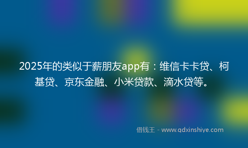 2025年的类似于薪朋友app有：维信卡卡贷、柯基贷、京东金融、小米贷款、滴水贷等。