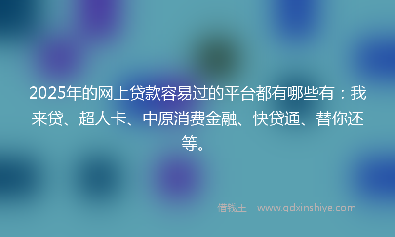 2025年的网上贷款容易过的平台都有哪些有：我来贷、超人卡、中原消费金融、快贷通、替你还等。