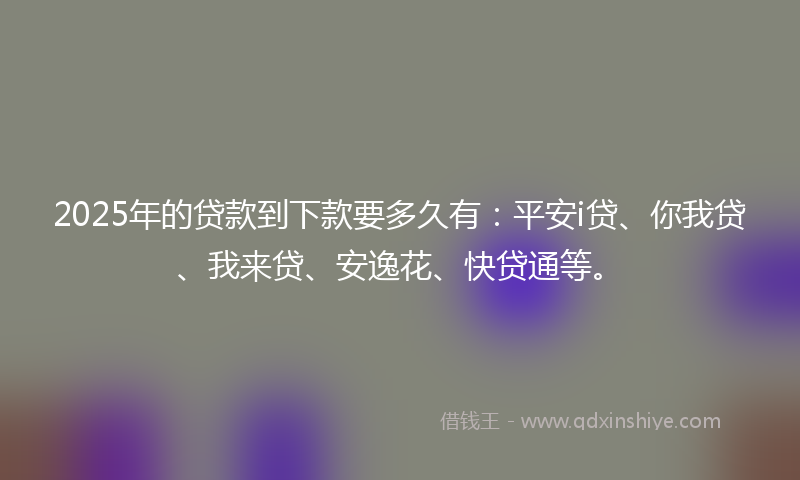 2025年的贷款到下款要多久有：平安i贷、你我贷、我来贷、安逸花、快贷通等。