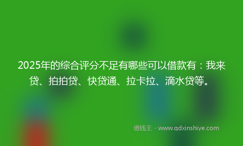 2025年的综合评分不足有哪些可以借款有：我来贷、拍拍贷、快贷通、拉卡拉、滴水贷等。