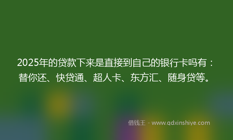 2025年的贷款下来是直接到自己的银行卡吗有：替你还、快贷通、超人卡、东方汇、随身贷等。