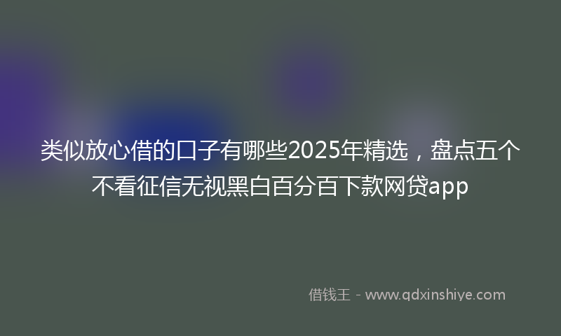类似放心借的口子有哪些2025年精选，盘点五个不看征信无视黑白百分百下款网贷app
