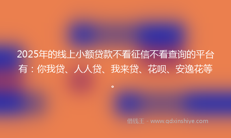 2025年的线上小额贷款不看征信不看查询的平台有：你我贷、人人贷、我来贷、花呗、安逸花等。