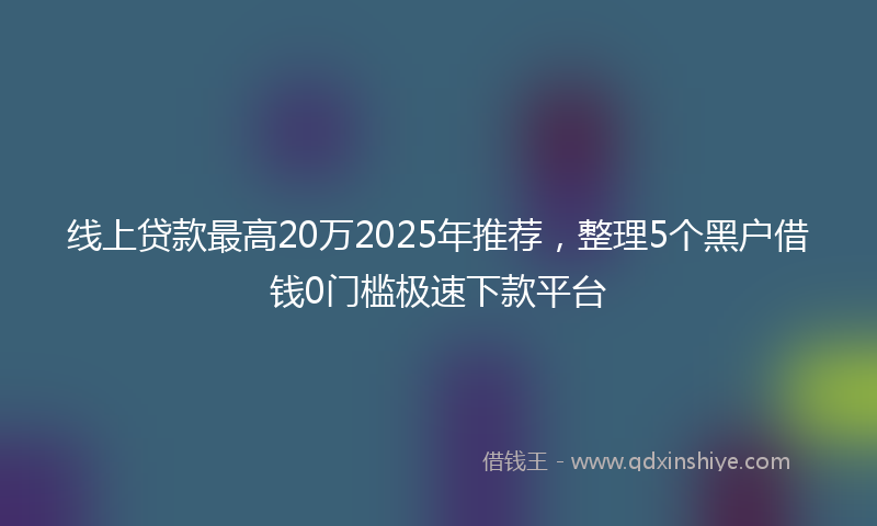 线上贷款最高20万2025年推荐，整理5个黑户借钱0门槛极速下款平台