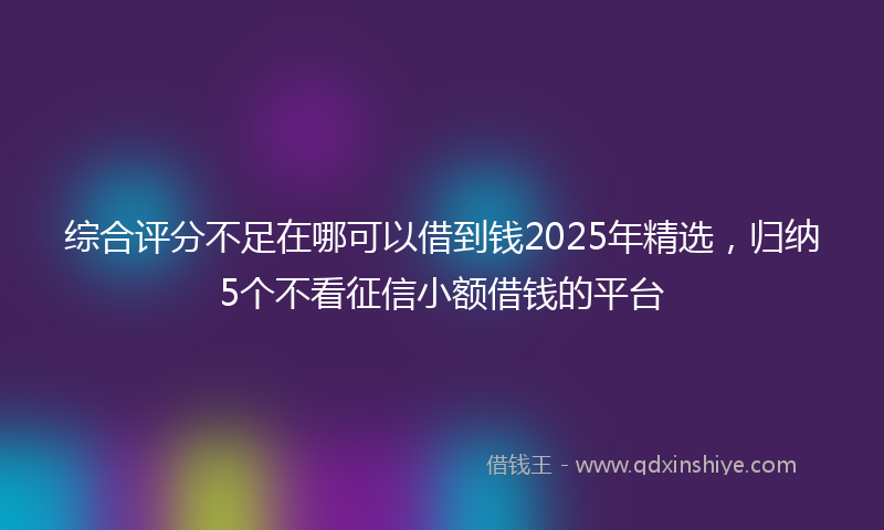 综合评分不足在哪可以借到钱2025年精选，归纳5个不看征信小额借钱的平台