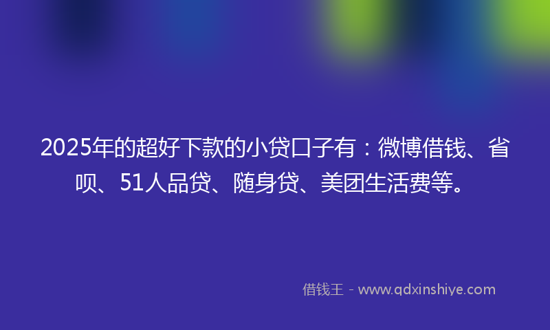 2025年的超好下款的小贷口子有：微博借钱、省呗、51人品贷、随身贷、美团生活费等。