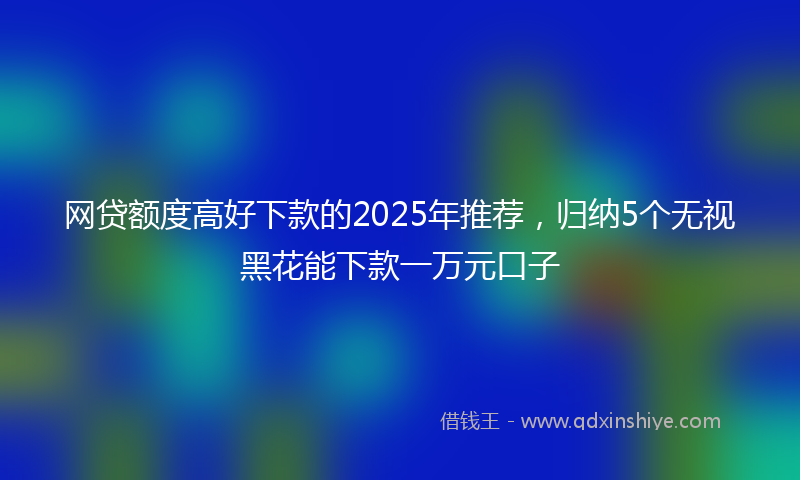 网贷额度高好下款的2025年推荐，归纳5个无视黑花能下款一万元口子