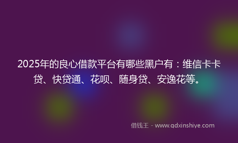 2025年的良心借款平台有哪些黑户有：维信卡卡贷、快贷通、花呗、随身贷、安逸花等。