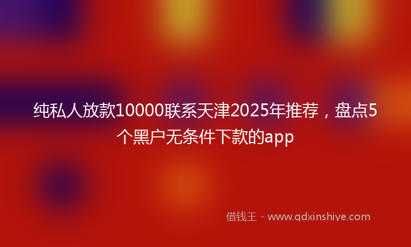 纯私人放款10000联系天津2025年推荐，盘点5个黑户无条件下款的app