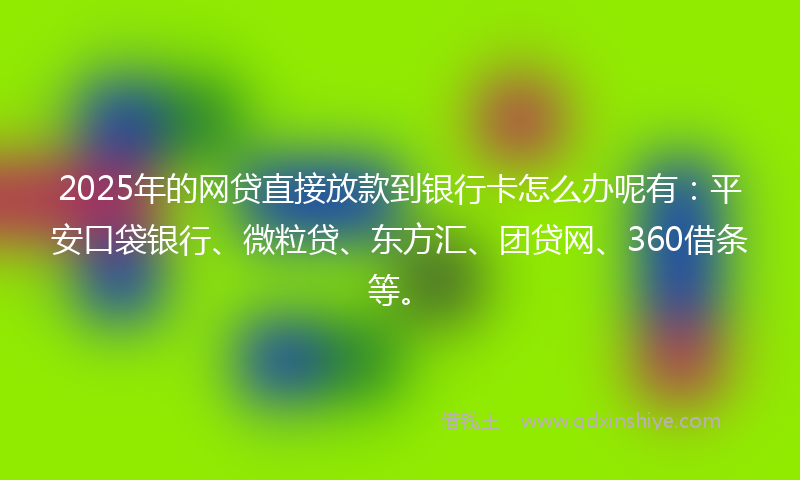 2025年的网贷直接放款到银行卡怎么办呢有：平安口袋银行、微粒贷、东方汇、团贷网、360借条等。