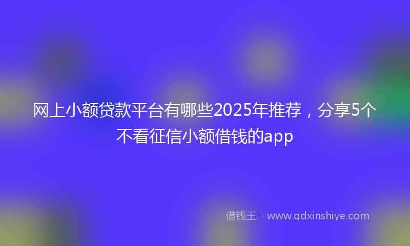 网上小额贷款平台有哪些2025年推荐，分享5个不看征信小额借钱的app