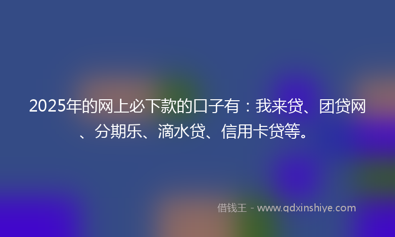 2025年的网上必下款的口子有：我来贷、团贷网、分期乐、滴水贷、信用卡贷等。