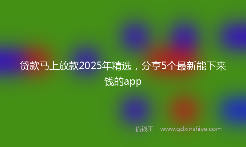贷款马上放款2025年精选，分享5个最新能下来钱的app