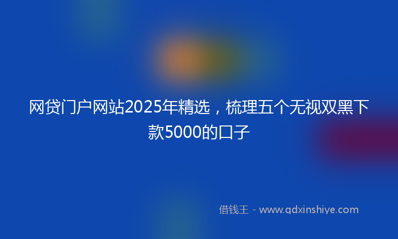 网贷门户网站2025年精选，梳理五个无视双黑下款5000的口子