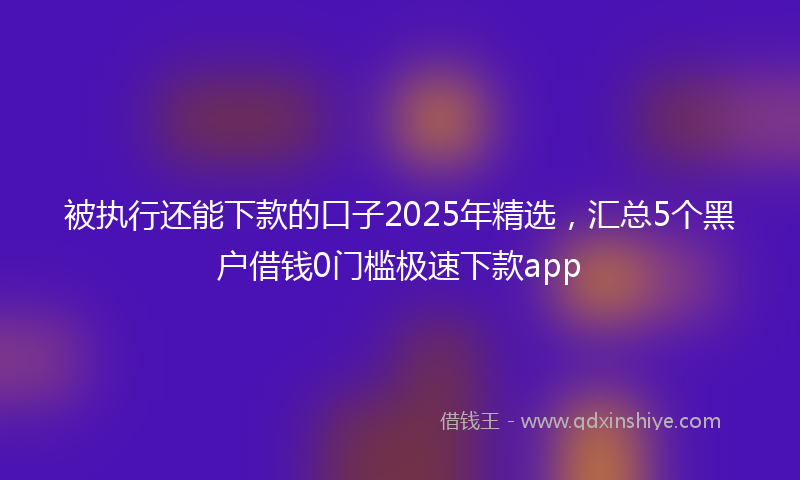 被执行还能下款的口子2025年精选，汇总5个黑户借钱0门槛极速下款app