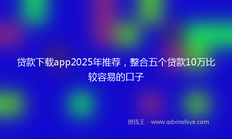 贷款下载app2025年推荐，整合五个贷款10万比较容易的口子