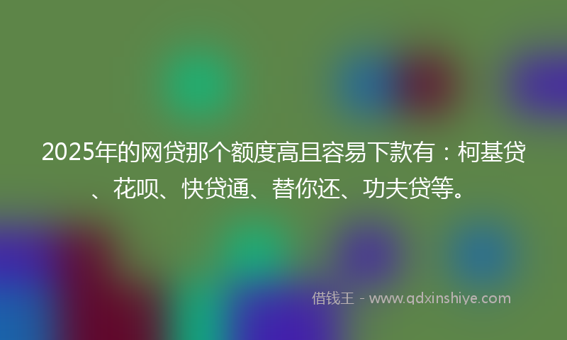 2025年的网贷那个额度高且容易下款有：柯基贷、花呗、快贷通、替你还、功夫贷等。