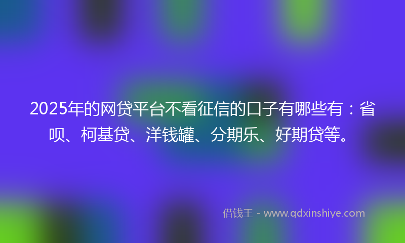 2025年的网贷平台不看征信的口子有哪些有：省呗、柯基贷、洋钱罐、分期乐、好期贷等。