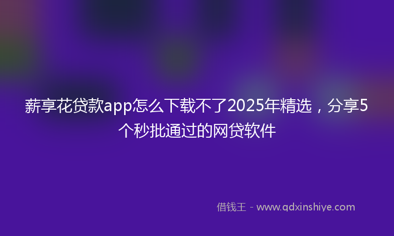 薪享花贷款app怎么下载不了2025年精选，分享5个秒批通过的网贷软件