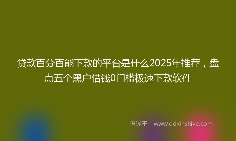 贷款百分百能下款的平台是什么2025年推荐，盘点五个黑户借钱0门槛极速下款软件