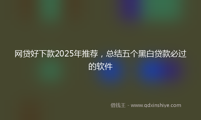 网贷好下款2025年推荐，总结五个黑白贷款必过的软件