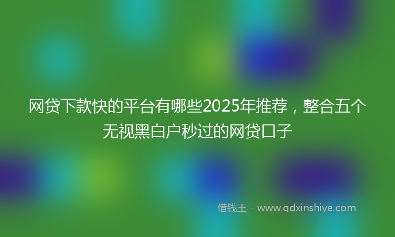 网贷下款快的平台有哪些2025年推荐，整合五个无视黑白户秒过的网贷口子