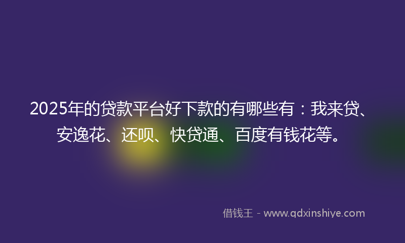 2025年的贷款平台好下款的有哪些有：我来贷、安逸花、还呗、快贷通、百度有钱花等。