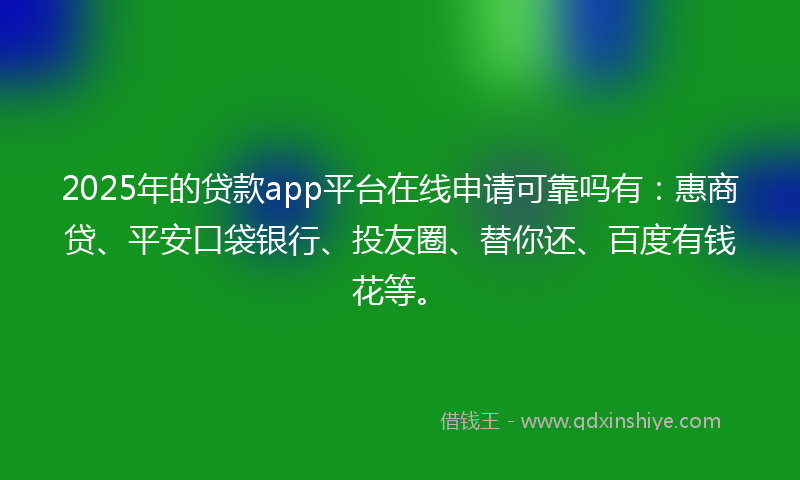 2025年的贷款app平台在线申请可靠吗有：惠商贷、平安口袋银行、投友圈、替你还、百度有钱花等。