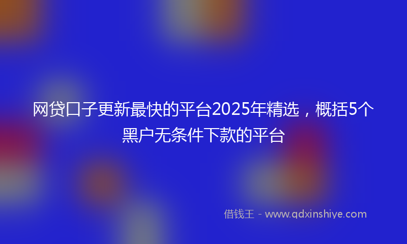 网贷口子更新最快的平台2025年精选，概括5个黑户无条件下款的平台
