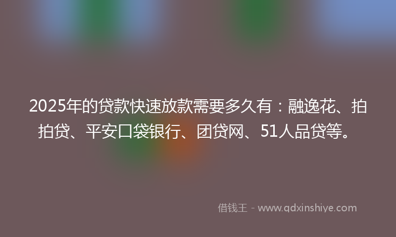2025年的贷款快速放款需要多久有：融逸花、拍拍贷、平安口袋银行、团贷网、51人品贷等。