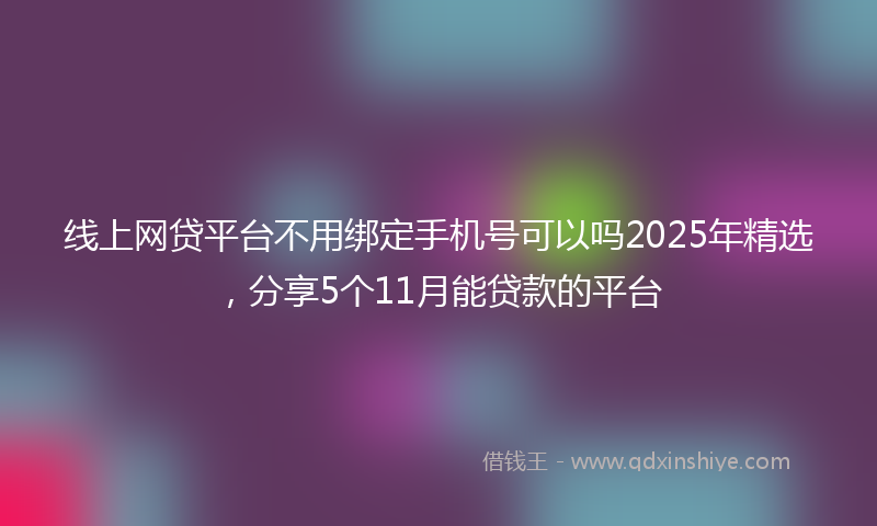 线上网贷平台不用绑定手机号可以吗2025年精选，分享5个11月能贷款的平台