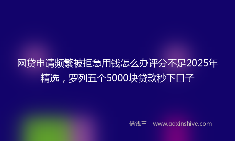 网贷申请频繁被拒急用钱怎么办评分不足2025年精选，罗列五个5000块贷款秒下口子